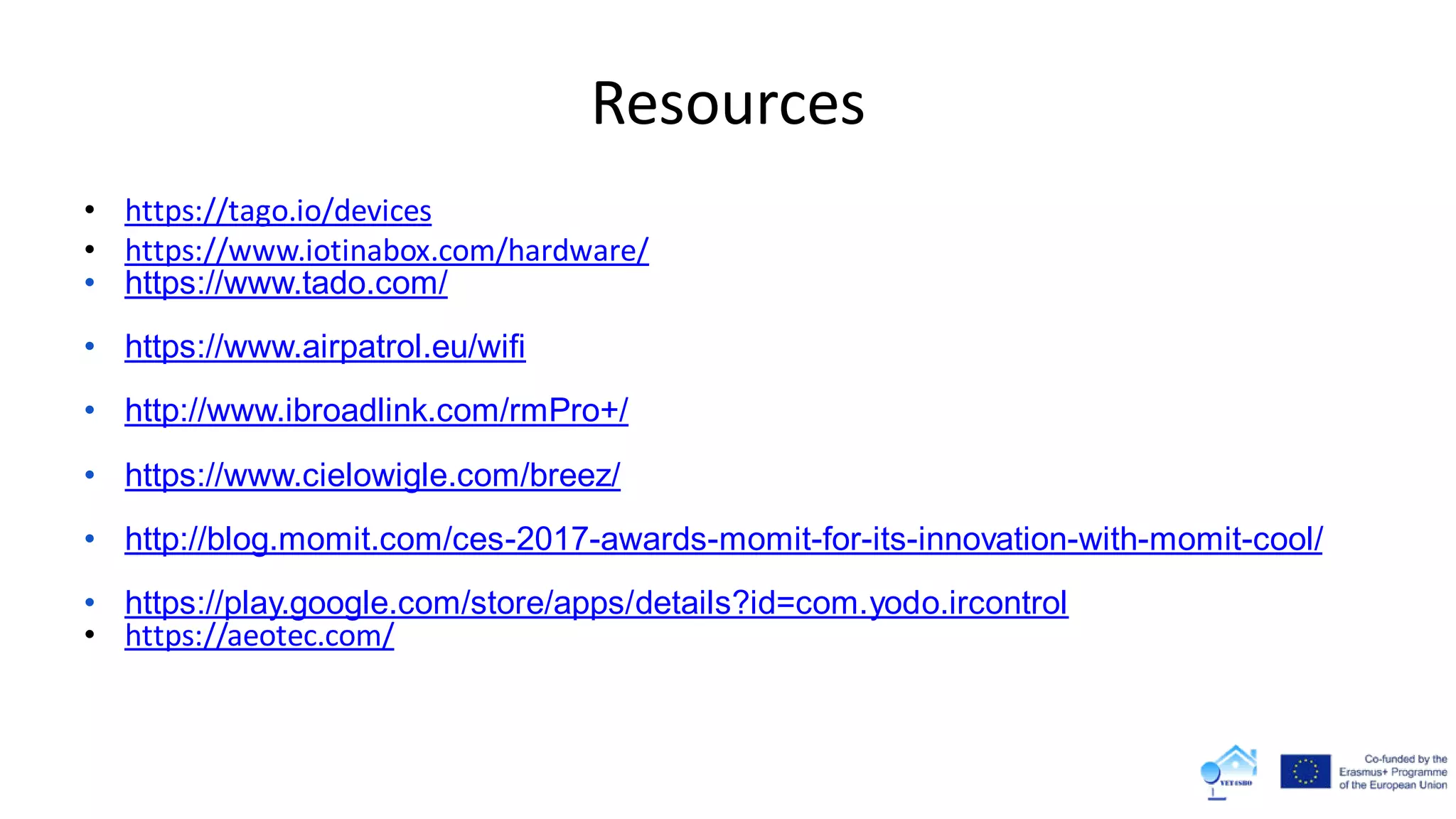Resources
• https://tago.io/devices
• https://www.iotinabox.com/hardware/
• https://www.tado.com/
• https://www.airpatrol.eu/wifi
• http://www.ibroadlink.com/rmPro+/
• https://www.cielowigle.com/breez/
• http://blog.momit.com/ces-2017-awards-momit-for-its-innovation-with-momit-cool/
• https://play.google.com/store/apps/details?id=com.yodo.ircontrol
• https://aeotec.com/
 