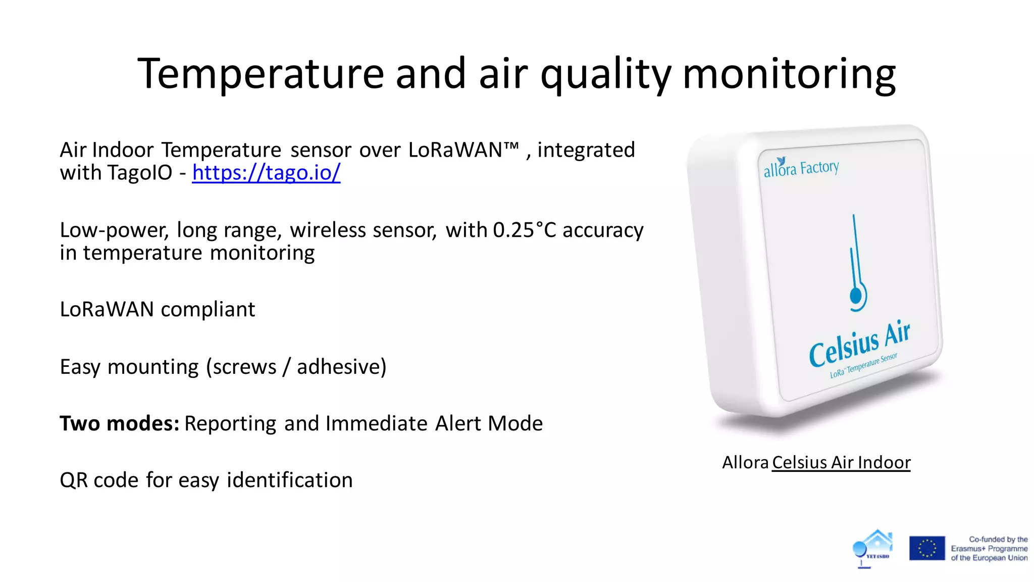 Temperature and air quality monitoring
Air Indoor Temperature sensor over LoRaWAN™ , integrated
with TagoIO - https://tago.io/
Low-power, long range, wireless sensor, with 0.25°C accuracy
in temperature monitoring
LoRaWAN compliant
Easy mounting (screws / adhesive)
Two modes: Reporting and Immediate Alert Mode
QR code for easy identification
AlloraCelsius Air Indoor
 