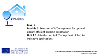 ECVET Training for Operatorsof IoT-enabledSmart Buildings (VET4SBO)
2018-1-RS01-KA202-000411
Level 2
Module 1: Selection of IoT equipment for optimal
energy efficient building automation
Unit 1.1: Introduction to IoT equipment, linked to
indicative applications
 