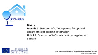 ECVET Training for Operatorsof IoT-enabledSmart Buildings (VET4SBO)
2018-1-RS01-KA202-000411
Level 2
Module 1: Selection of IoT equipment for optimal
energy efficient building automation
Unit 1.2: Selection of IoT equipment per application
domain
 