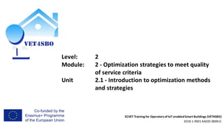ECVET Training for Operatorsof IoT-enabledSmart Buildings (VET4SBO)
2018-1-RS01-KA202-000411
Level: 2
Module: 2 - Optimization strategies to meet quality
of service criteria
Unit 2.1 - Introduction to optimization methods
and strategies
 