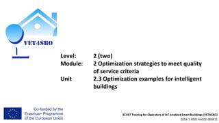 ECVET Training for Operatorsof IoT-enabledSmart Buildings (VET4SBO)
2018-1-RS01-KA202-000411
Level: 2 (two)
Module: 2 Optimization strategies to meet quality
of service criteria
Unit 2.3 Optimization examples for intelligent
buildings
 