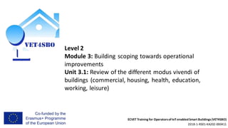 ECVET Training for Operatorsof IoT-enabledSmart Buildings (VET4SBO)
2018-1-RS01-KA202-000411
Level 2
Module 3: Building scoping towards operational
improvements
Unit 3.1: Review of the different modus vivendi of
buildings (commercial, housing, health, education,
working, leisure)
 