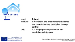 ECVET Training for Operatorsof IoT-enabledSmart Buildings (VET4SBO)
2018-1-RS01-KA202-000411
Level: 2 (two)
Module: 4 Preventive and predictive maintenance
and troubleshooting principles, damage
control
Unit 4.1 The purpose of preventive and
predictive maintenance
 
