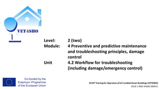 ECVET Training for Operatorsof IoT-enabledSmart Buildings (VET4SBO)
2018-1-RS01-KA202-000411
Level: 2 (two)
Module: 4 Preventive and predictive maintenance
and troubleshooting principles, damage
control
Unit 4.2 Workflow for troubleshooting
(including damage/emergency control)
 