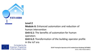 ECVET Training for Operatorsof IoT-enabledSmart Buildings (VET4SBO)
2018-1-RS01-KA202-000411
Level 2
Module 6: Enhanced automation and reduction of
human intervention
Unit 6.1: The benefits of automation for human
operators
Unit 6.2: Transformation of the building operator profile
in the IoT era
 