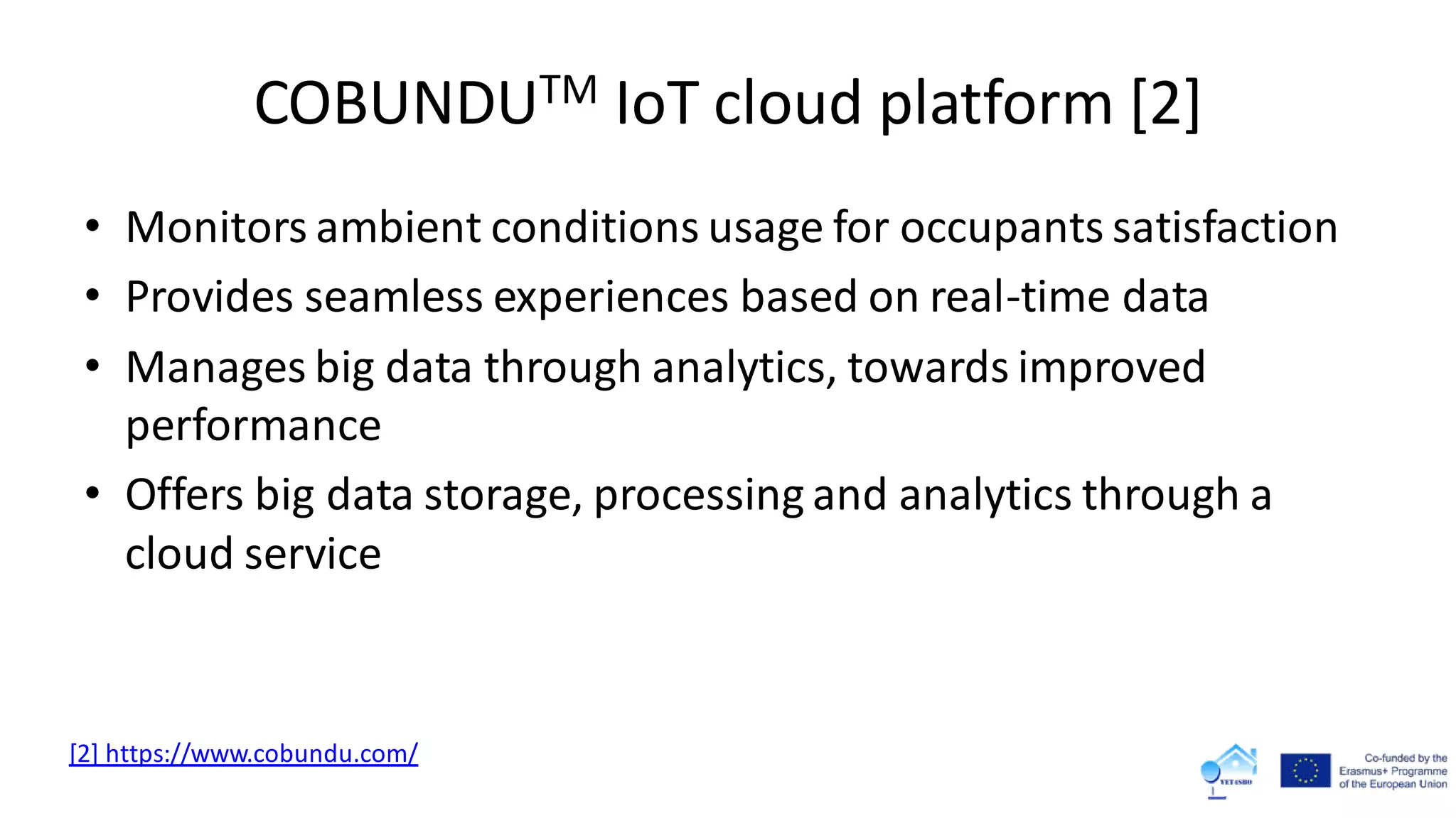 COBUNDUTM IoT cloud platform [2]
• Monitors ambient conditions usage for occupants satisfaction
• Provides seamless experiences based on real-time data
• Manages big data through analytics, towards improved
performance
• Offers big data storage, processing and analytics through a
cloud service
[2] https://www.cobundu.com/
 