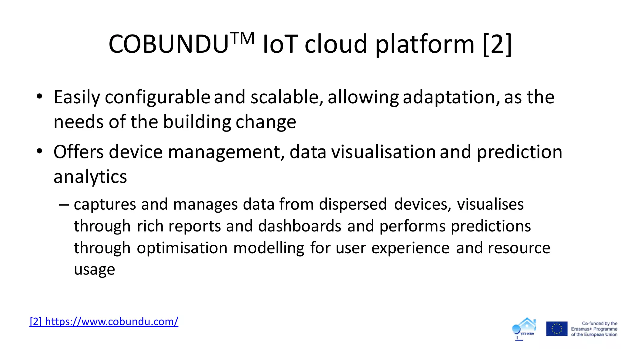 COBUNDUTM IoT cloud platform [2]
• Easily configurableand scalable, allowing adaptation,as the
needs of the building change
• Offers device management, data visualisationand prediction
analytics
– captures and manages data from dispersed devices, visualises
through rich reports and dashboards and performs predictions
through optimisation modelling for user experience and resource
usage
[2] https://www.cobundu.com/
 