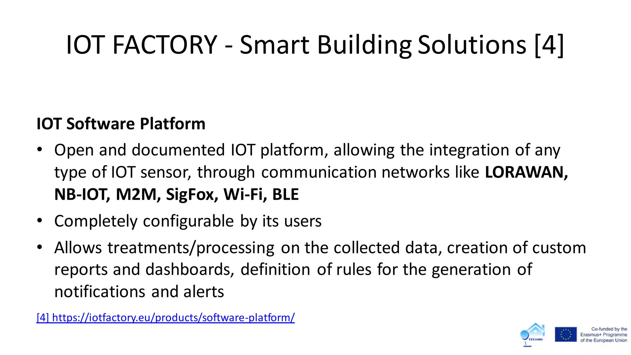 IOT FACTORY - Smart Building Solutions [4]
IOT Software Platform
• Open and documented IOT platform, allowing the integration of any
type of IOT sensor, through communication networks like LORAWAN,
NB-IOT, M2M, SigFox, Wi-Fi, BLE
• Completely configurable by its users
• Allows treatments/processing on the collected data, creation of custom
reports and dashboards, definition of rules for the generation of
notifications and alerts
[4] https://iotfactory.eu/products/software-platform/
 