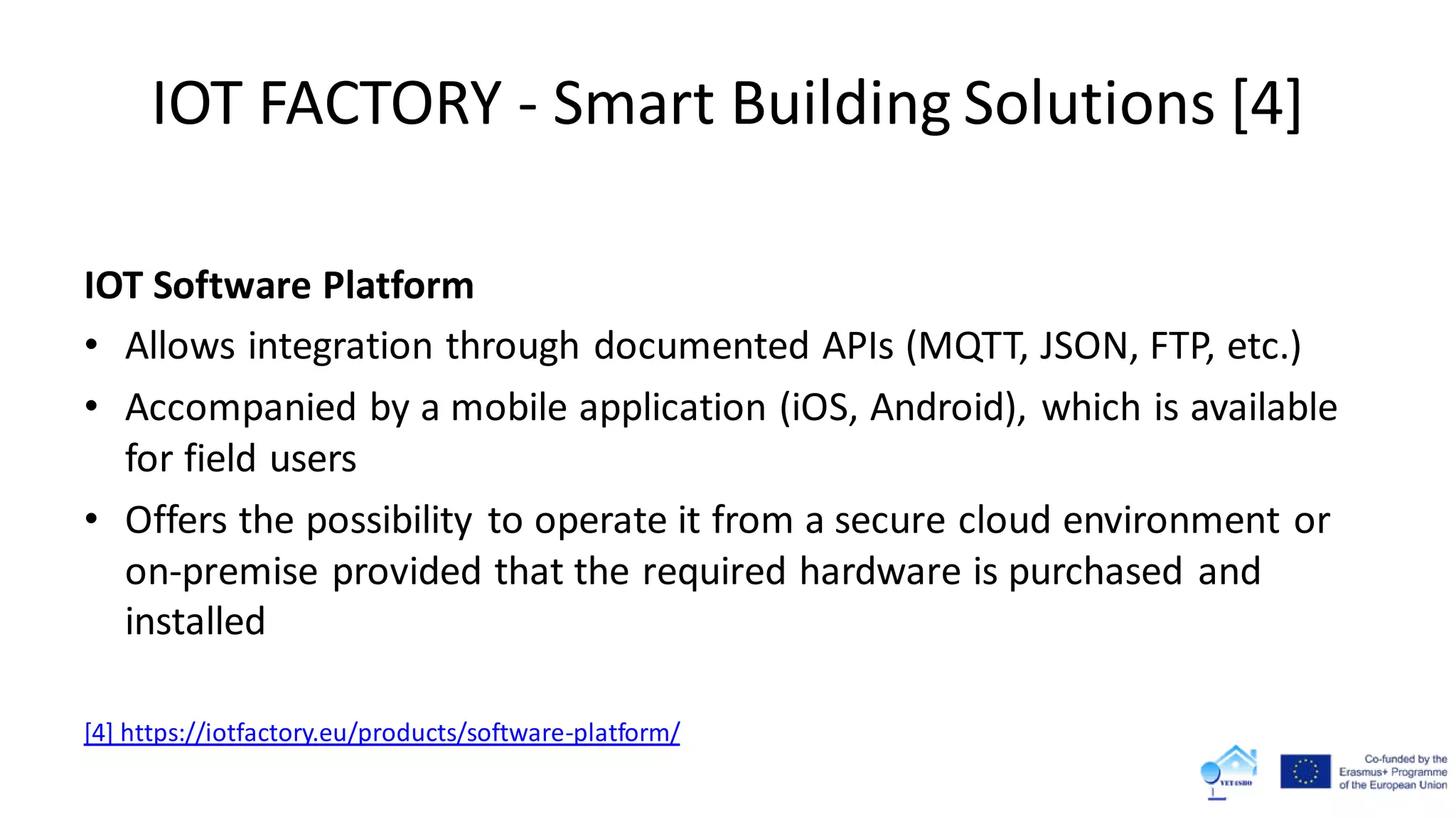 IOT FACTORY - Smart Building Solutions [4]
IOT Software Platform
• Allows integration through documented APIs (MQTT, JSON, FTP, etc.)
• Accompanied by a mobile application (iOS, Android), which is available
for field users
• Offers the possibility to operate it from a secure cloud environment or
on-premise provided that the required hardware is purchased and
installed
[4] https://iotfactory.eu/products/software-platform/
 