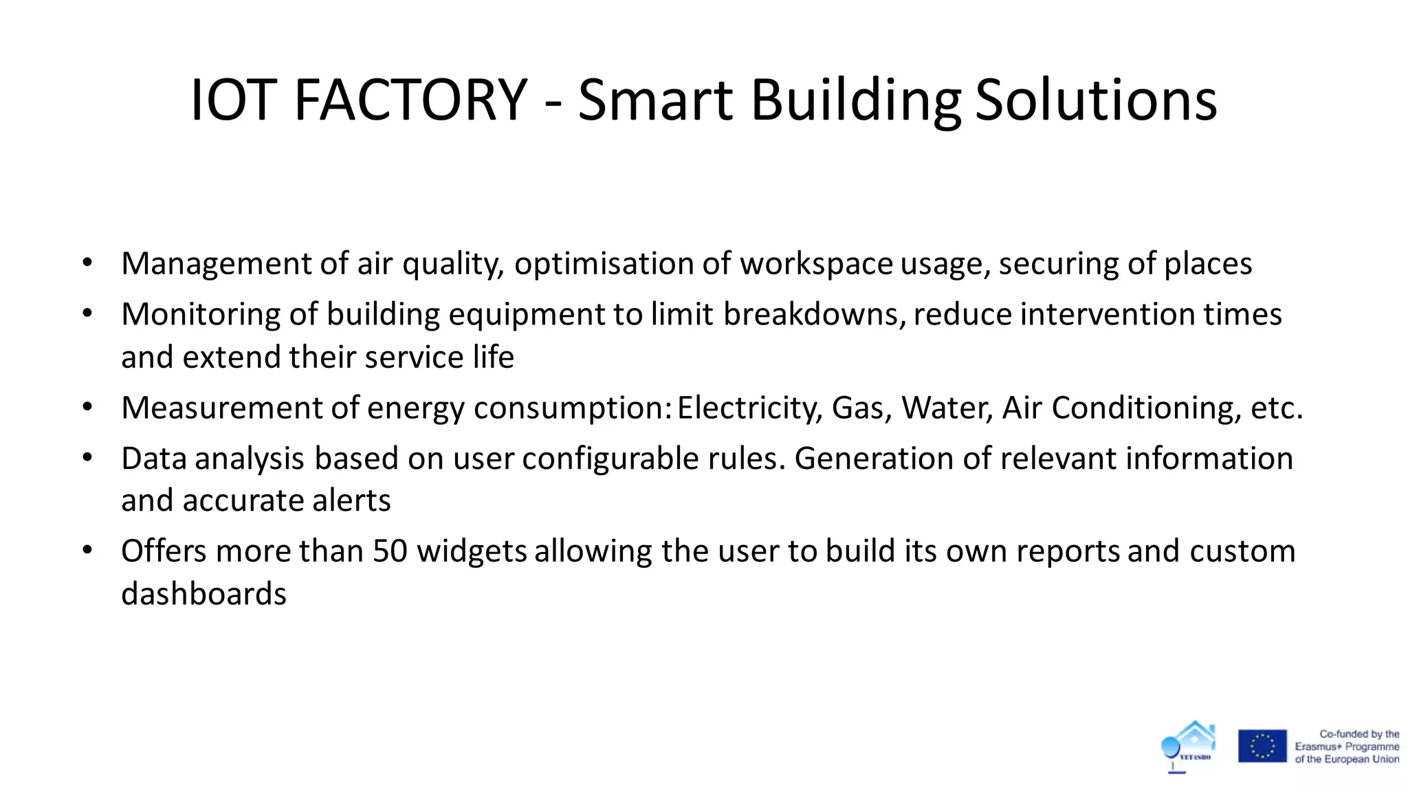 IOT FACTORY - Smart Building Solutions
• Management of air quality, optimisation of workspace usage, securing of places
• Monitoring of building equipment to limit breakdowns, reduce intervention times
and extend their service life
• Measurement of energy consumption:Electricity, Gas, Water, Air Conditioning, etc.
• Data analysis based on user configurable rules. Generation of relevant information
and accurate alerts
• Offers more than 50 widgets allowing the user to build its own reports and custom
dashboards
 