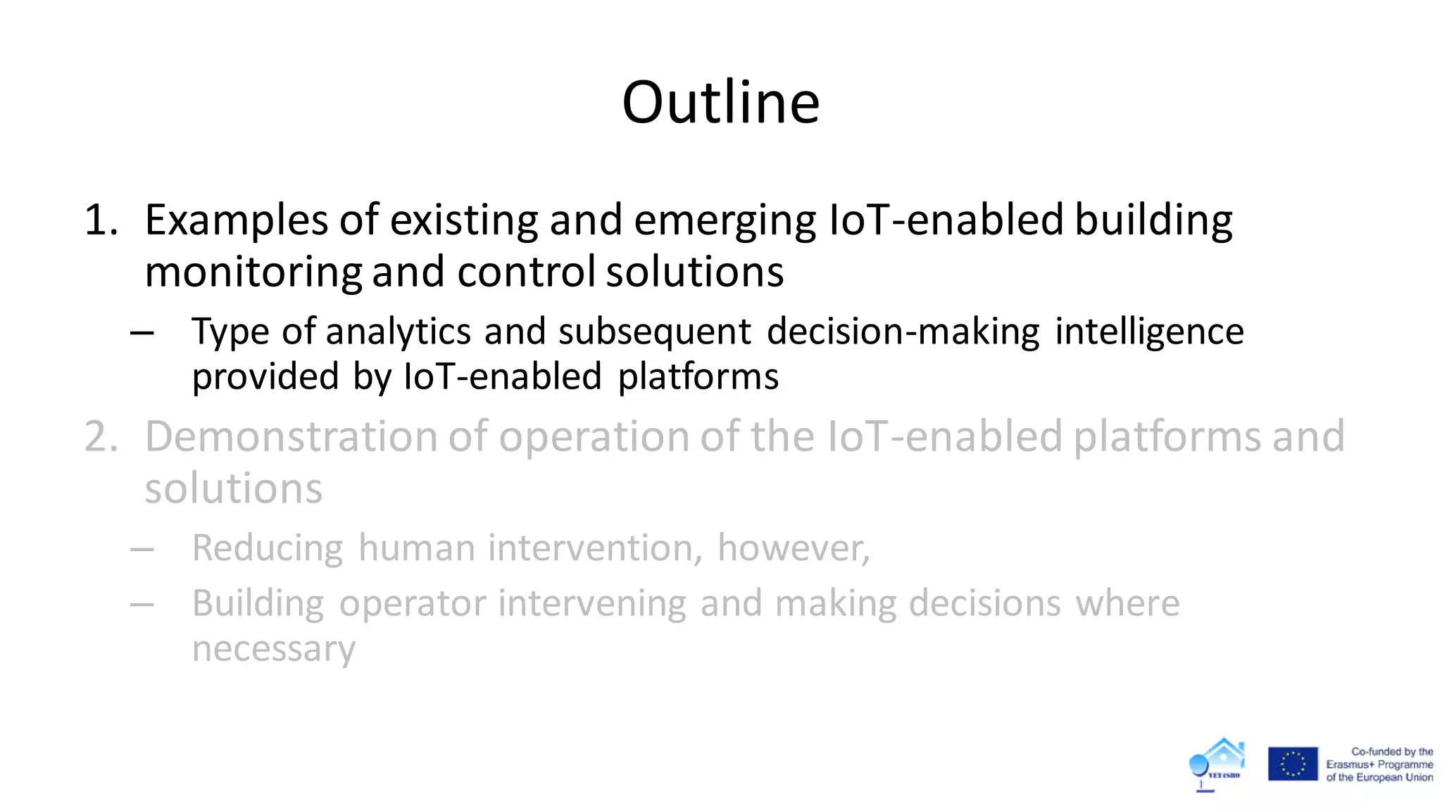Outline
1. Examples of existing and emerging IoT-enabled building
monitoring and control solutions
– Type of analytics and subsequent decision-making intelligence
provided by IoT-enabled platforms
2. Demonstration of operation of the IoT-enabled platforms and
solutions
– Reducing human intervention, however,
– Building operator intervening and making decisions where
necessary
 