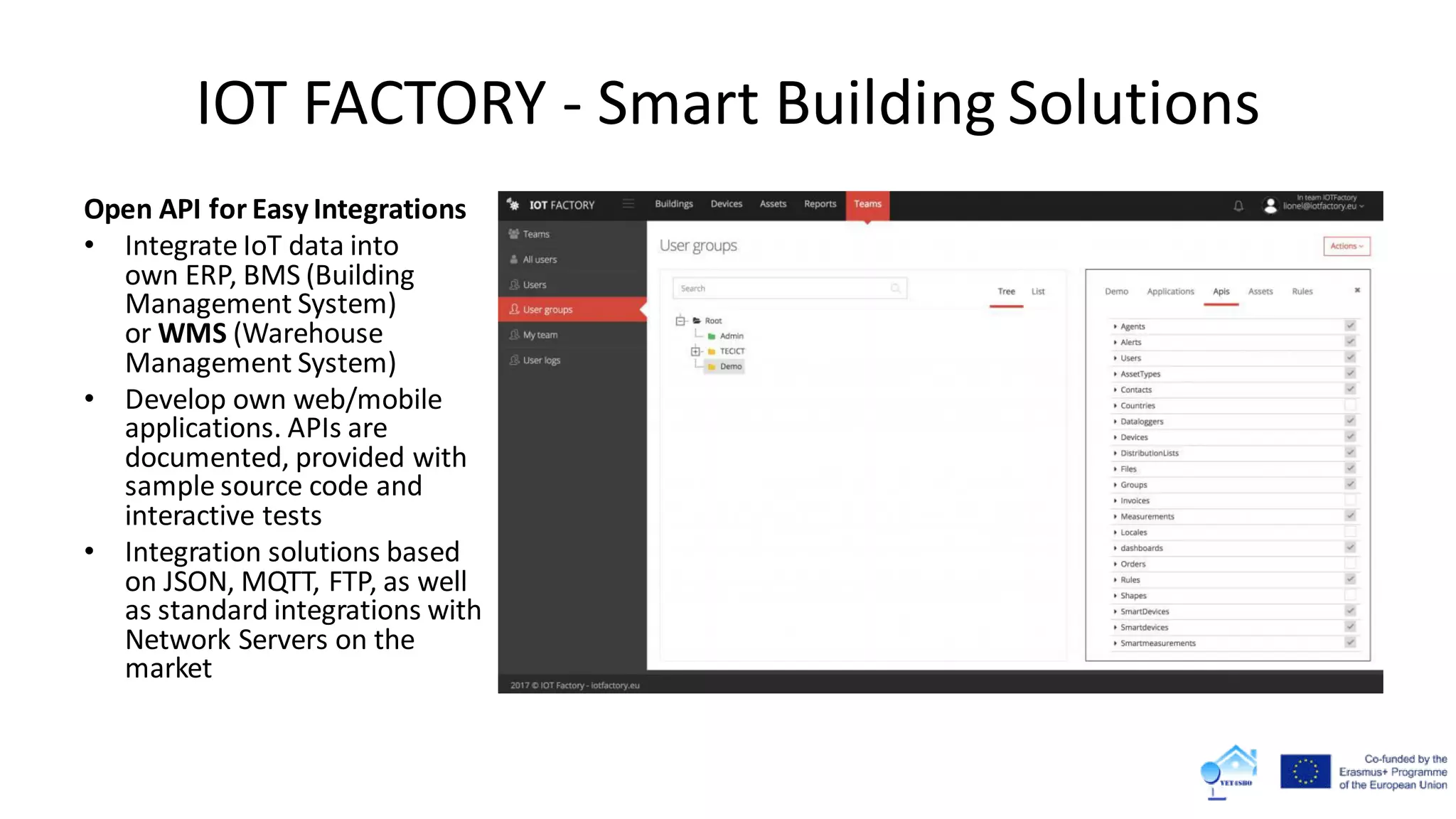 IOT FACTORY - Smart Building Solutions
Open API for Easy Integrations
• Integrate IoT data into
own ERP, BMS (Building
Management System)
or WMS (Warehouse
Management System)
• Develop own web/mobile
applications. APIs are
documented, provided with
sample source code and
interactive tests
• Integration solutions based
on JSON, MQTT, FTP, as well
as standard integrations with
Network Servers on the
market
 
