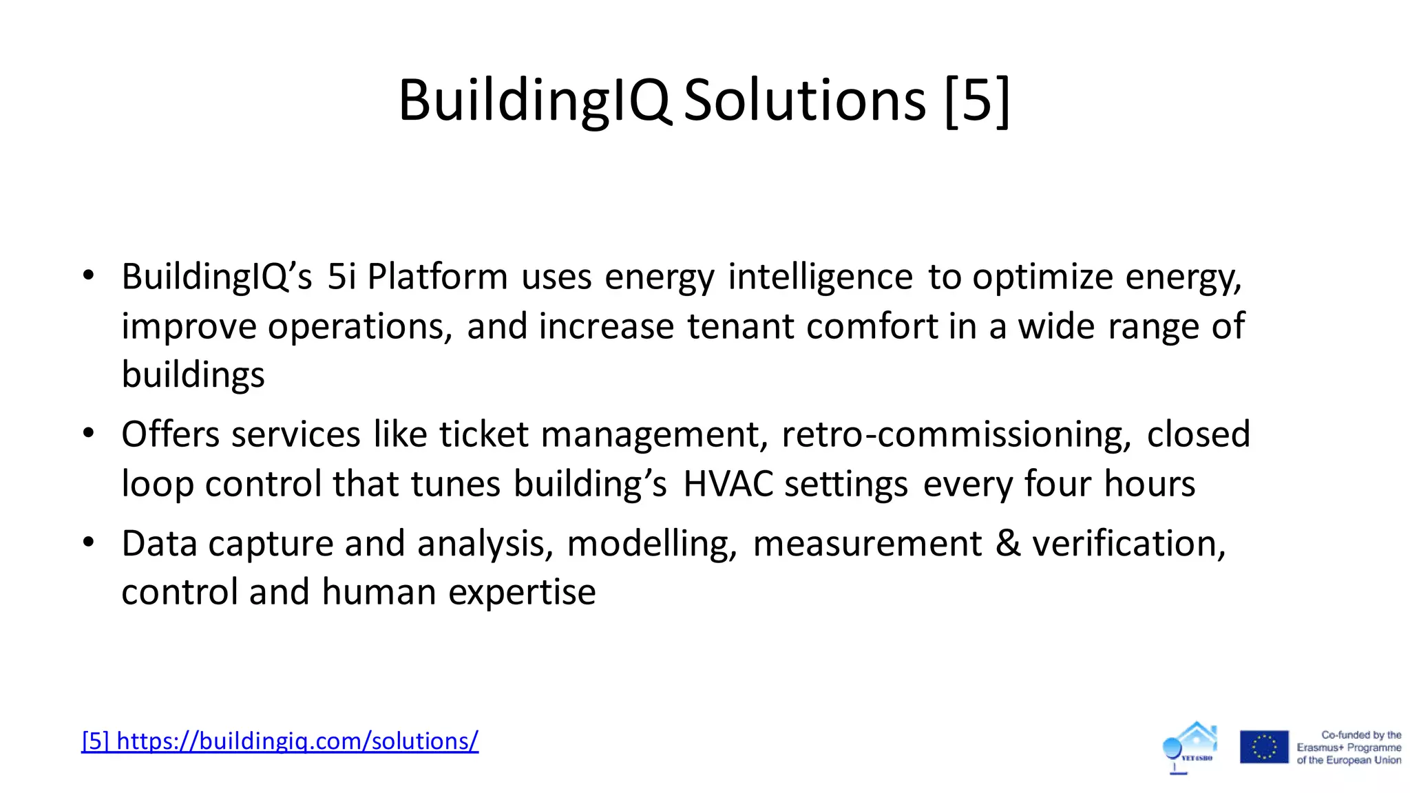 BuildingIQ Solutions [5]
• BuildingIQ’s 5i Platform uses energy intelligence to optimize energy,
improve operations, and increase tenant comfort in a wide range of
buildings
• Offers services like ticket management, retro-commissioning, closed
loop control that tunes building’s HVAC settings every four hours
• Data capture and analysis, modelling, measurement & verification,
control and human expertise
[5] https://buildingiq.com/solutions/
 