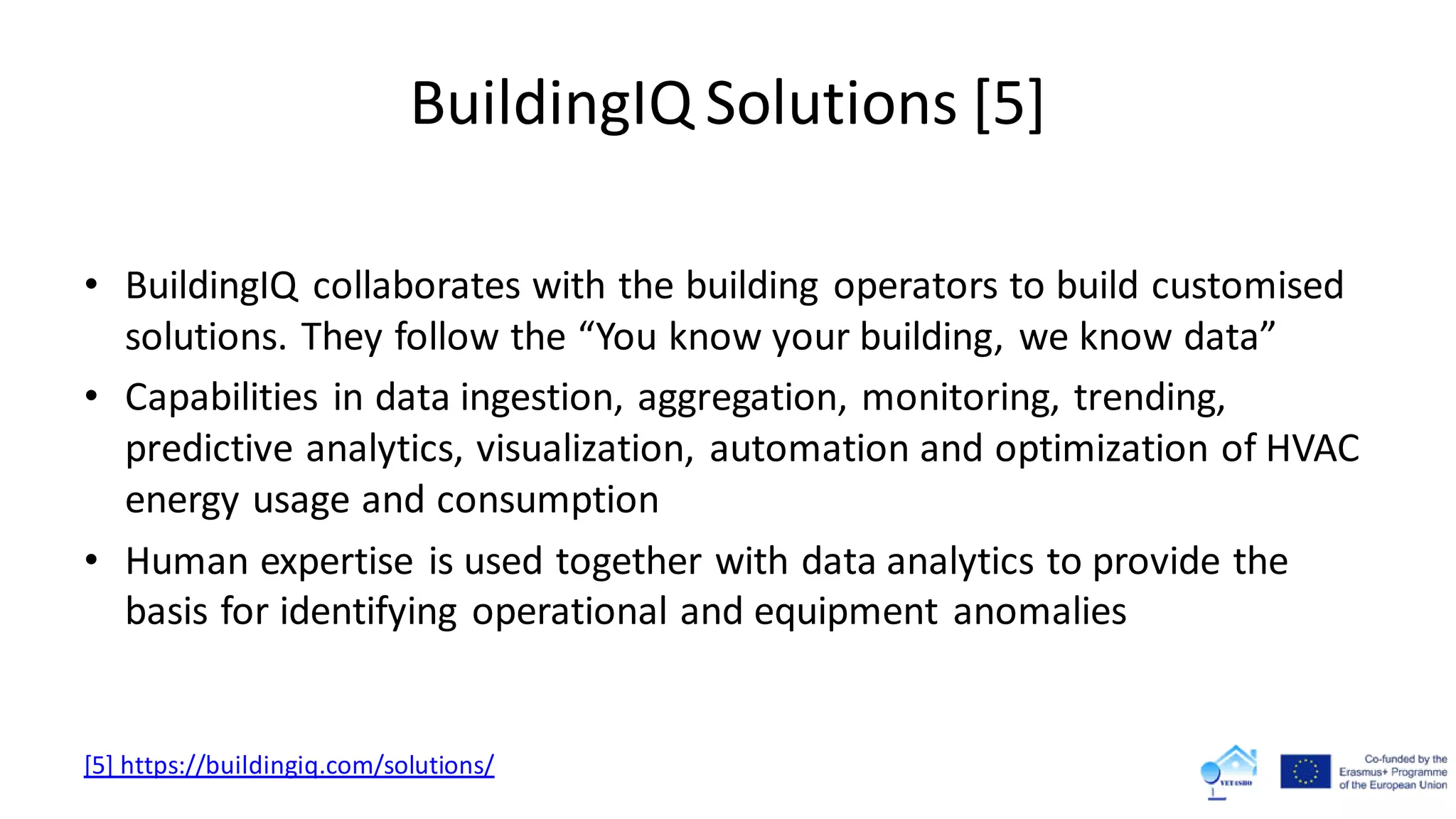 BuildingIQ Solutions [5]
• BuildingIQ collaborates with the building operators to build customised
solutions. They follow the “You know your building, we know data”
• Capabilities in data ingestion, aggregation, monitoring, trending,
predictive analytics, visualization, automation and optimization of HVAC
energy usage and consumption
• Human expertise is used together with data analytics to provide the
basis for identifying operational and equipment anomalies
[5] https://buildingiq.com/solutions/
 