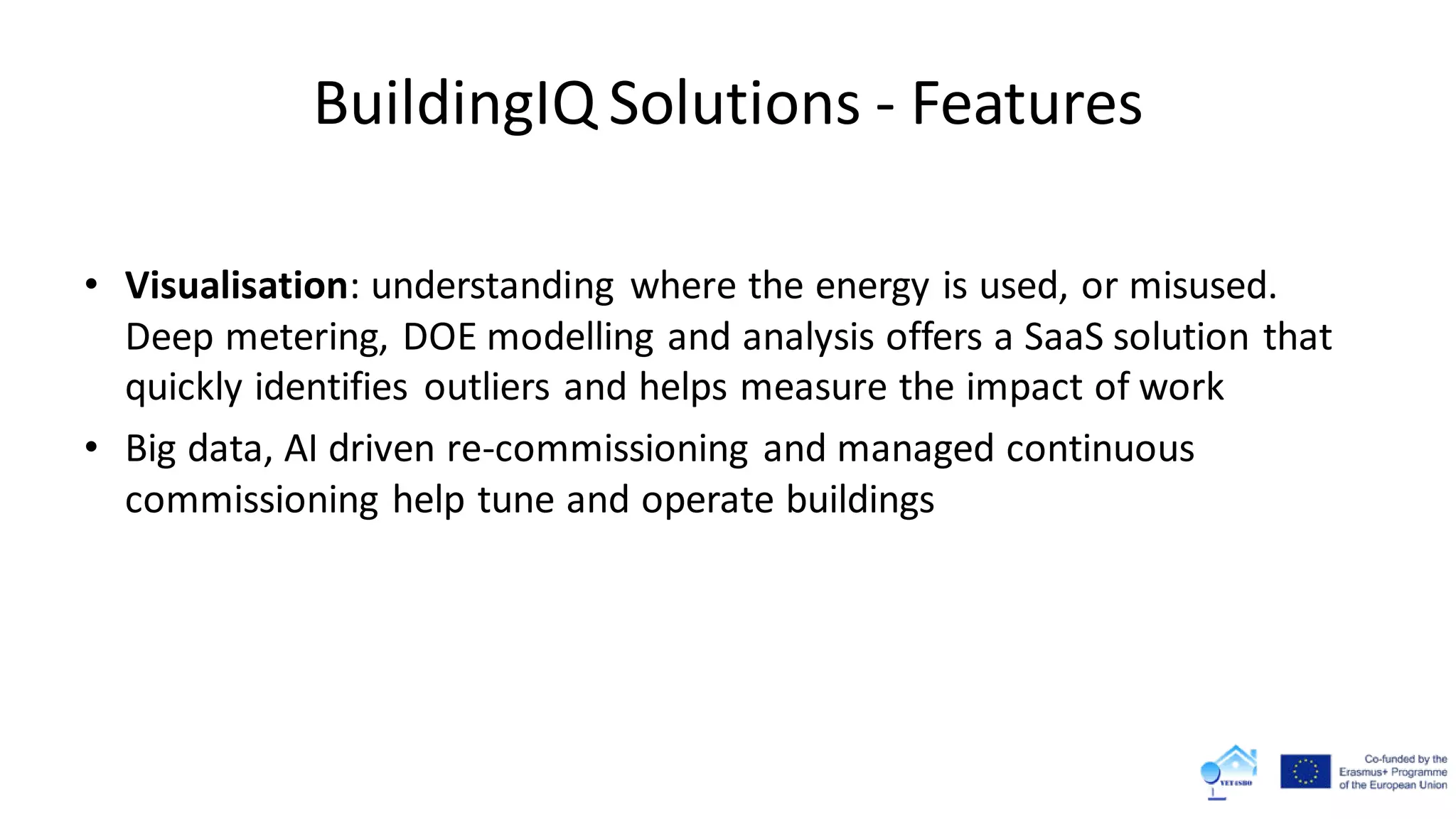 BuildingIQ Solutions - Features
• Visualisation: understanding where the energy is used, or misused.
Deep metering, DOE modelling and analysis offers a SaaS solution that
quickly identifies outliers and helps measure the impact of work
• Big data, AI driven re-commissioning and managed continuous
commissioning help tune and operate buildings
 