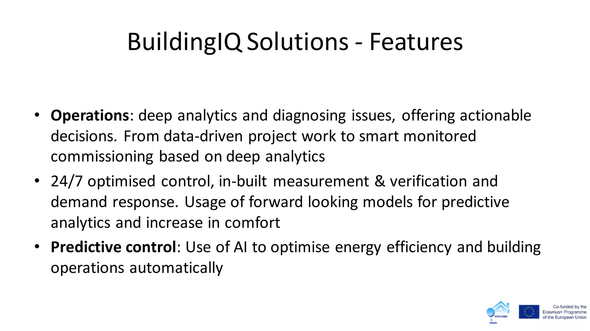 BuildingIQ Solutions - Features
• Operations: deep analytics and diagnosing issues, offering actionable
decisions. From data-driven project work to smart monitored
commissioning based on deep analytics
• 24/7 optimised control, in-built measurement & verification and
demand response. Usage of forward looking models for predictive
analytics and increase in comfort
• Predictive control: Use of AI to optimise energy efficiency and building
operations automatically
 
