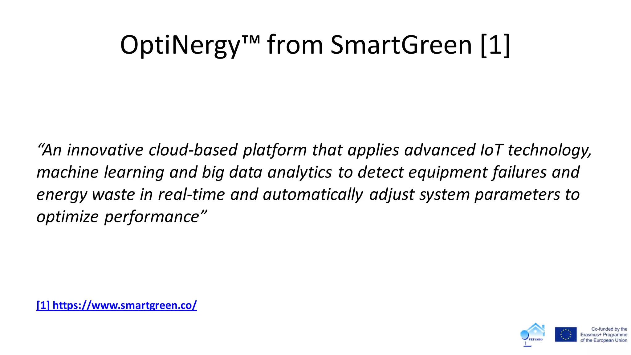 OptiNergy™ from SmartGreen [1]
“An innovative cloud-based platform that applies advanced IoT technology,
machine learning and big data analytics to detect equipment failures and
energy waste in real-time and automatically adjust system parameters to
optimize performance”
[1] https://www.smartgreen.co/
 