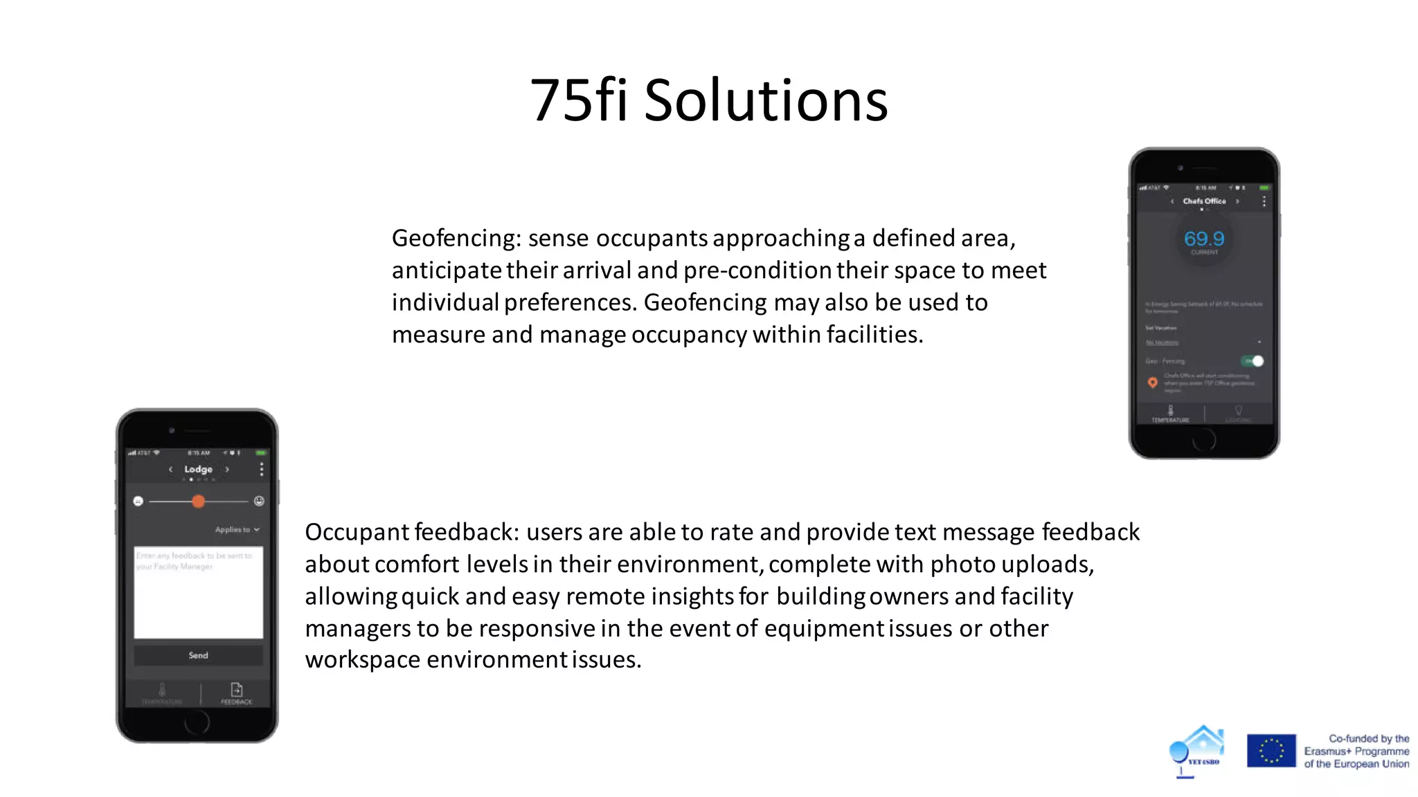 75fi Solutions
Occupant feedback: users are able to rate and provide text message feedback
about comfort levelsin their environment,complete with photo uploads,
allowingquick and easy remote insightsfor buildingowners and facility
managers to be responsive in the event of equipmentissues or other
workspace environmentissues.
Geofencing: sense occupants approachinga defined area,
anticipatetheir arrival and pre-conditiontheir space to meet
individualpreferences. Geofencing may also be used to
measure and manage occupancy within facilities.
 