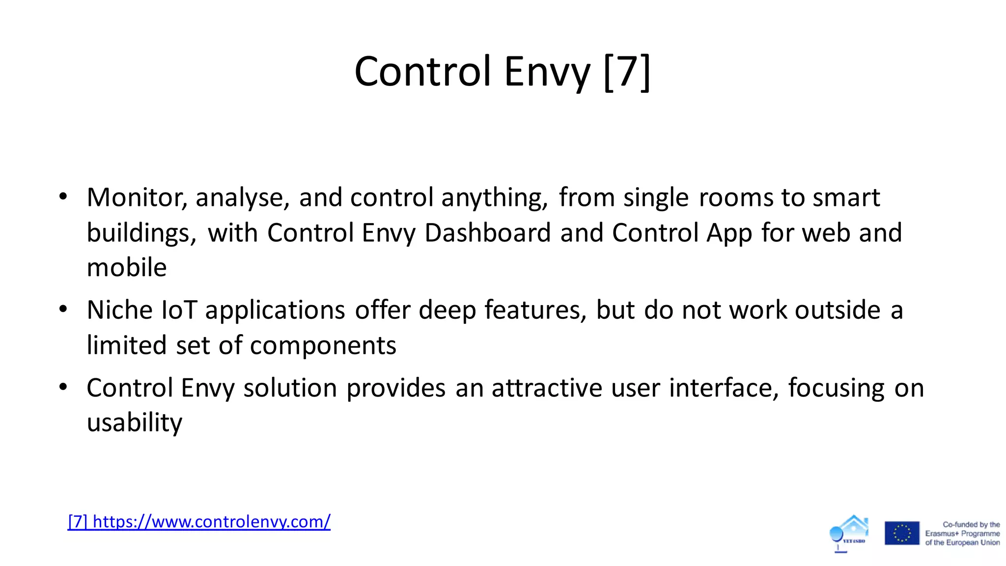 Control Envy [7]
• Monitor, analyse, and control anything, from single rooms to smart
buildings, with Control Envy Dashboard and Control App for web and
mobile
• Niche IoT applications offer deep features, but do not work outside a
limited set of components
• Control Envy solution provides an attractive user interface, focusing on
usability
[7] https://www.controlenvy.com/
 