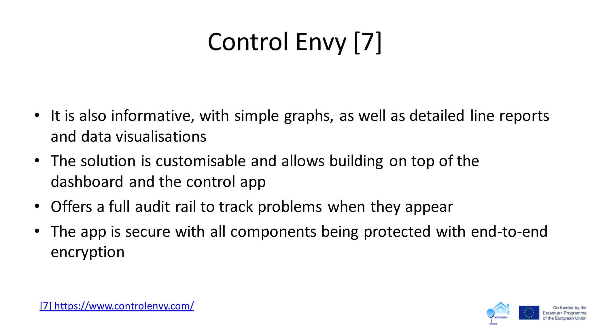 Control Envy [7]
• It is also informative, with simple graphs, as well as detailed line reports
and data visualisations
• The solution is customisable and allows building on top of the
dashboard and the control app
• Offers a full audit rail to track problems when they appear
• The app is secure with all components being protected with end-to-end
encryption
[7] https://www.controlenvy.com/
 