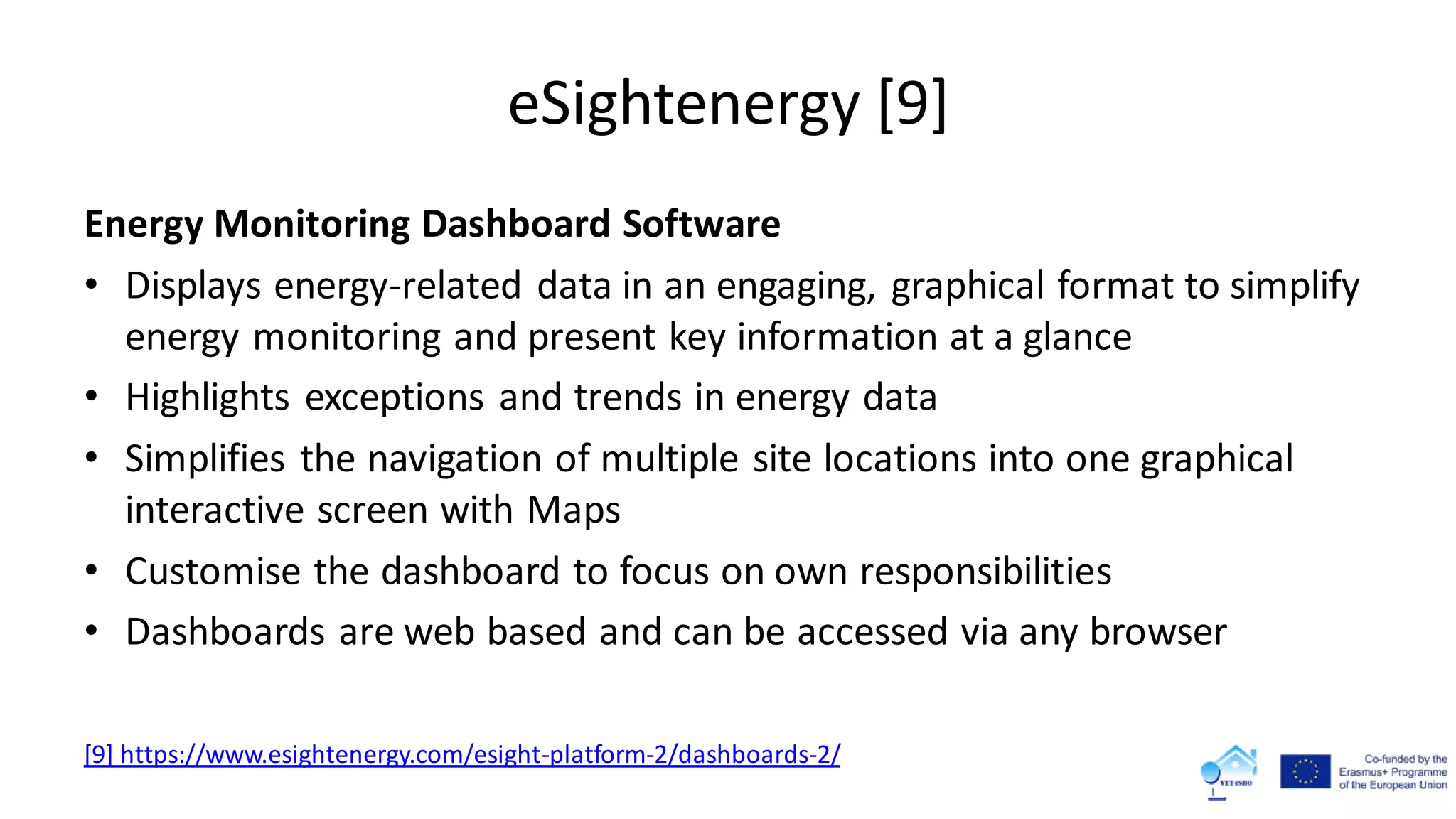 eSightenergy [9]
Energy Monitoring Dashboard Software
• Displays energy-related data in an engaging, graphical format to simplify
energy monitoring and present key information at a glance
• Highlights exceptions and trends in energy data
• Simplifies the navigation of multiple site locations into one graphical
interactive screen with Maps
• Customise the dashboard to focus on own responsibilities
• Dashboards are web based and can be accessed via any browser
[9] https://www.esightenergy.com/esight-platform-2/dashboards-2/
 