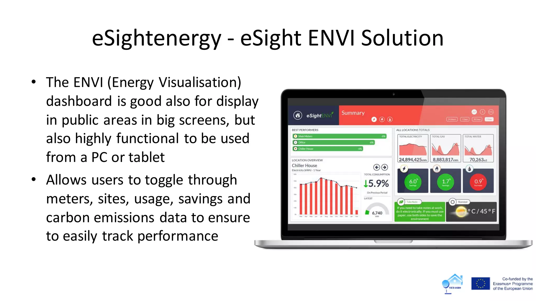 eSightenergy - eSight ENVI Solution
• The ENVI (Energy Visualisation)
dashboard is good also for display
in public areas in big screens, but
also highly functional to be used
from a PC or tablet
• Allows users to toggle through
meters, sites, usage, savings and
carbon emissions data to ensure
to easily track performance
 