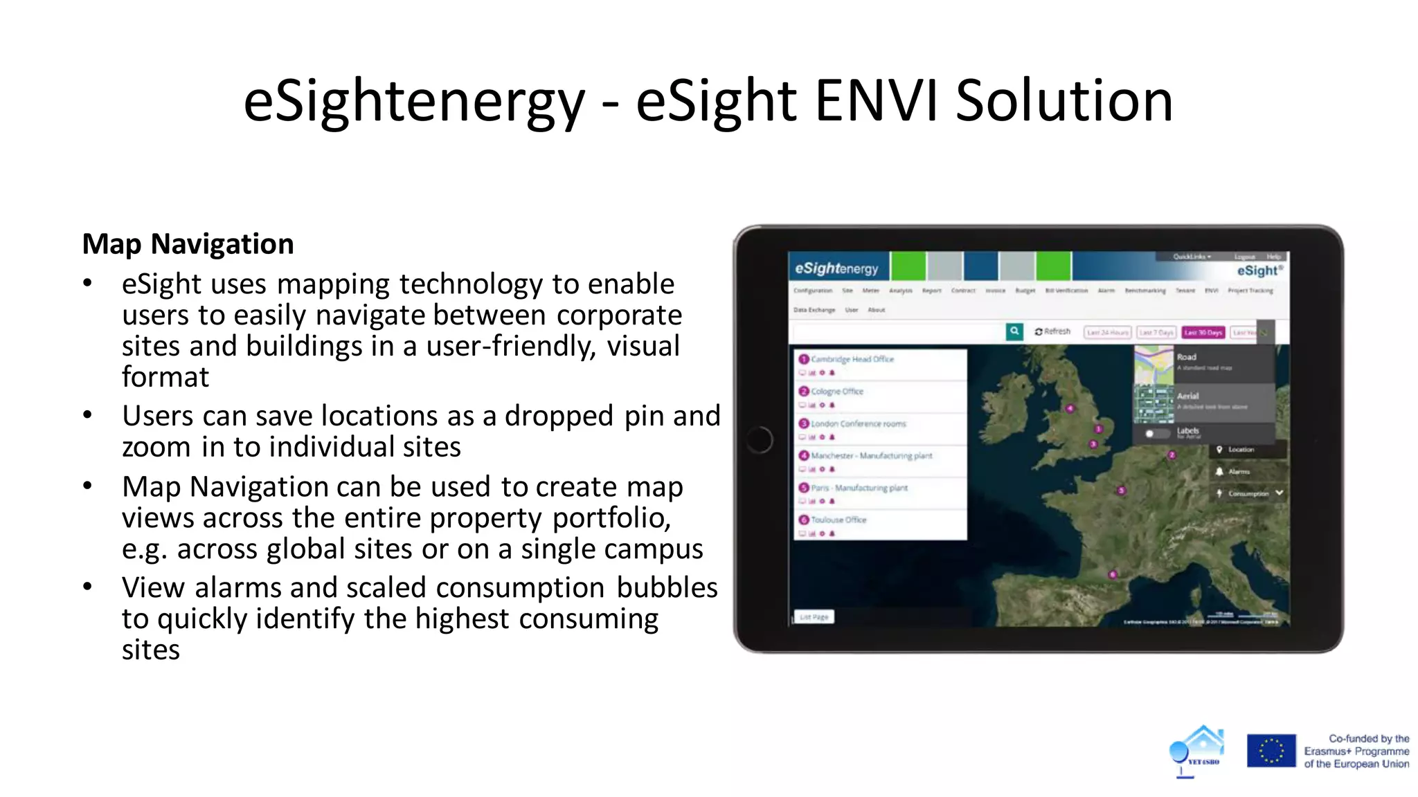 eSightenergy - eSight ENVI Solution
Map Navigation
• eSight uses mapping technology to enable
users to easily navigate between corporate
sites and buildings in a user-friendly, visual
format
• Users can save locations as a dropped pin and
zoom in to individual sites
• Map Navigation can be used to create map
views across the entire property portfolio,
e.g. across global sites or on a single campus
• View alarms and scaled consumption bubbles
to quickly identify the highest consuming
sites
 