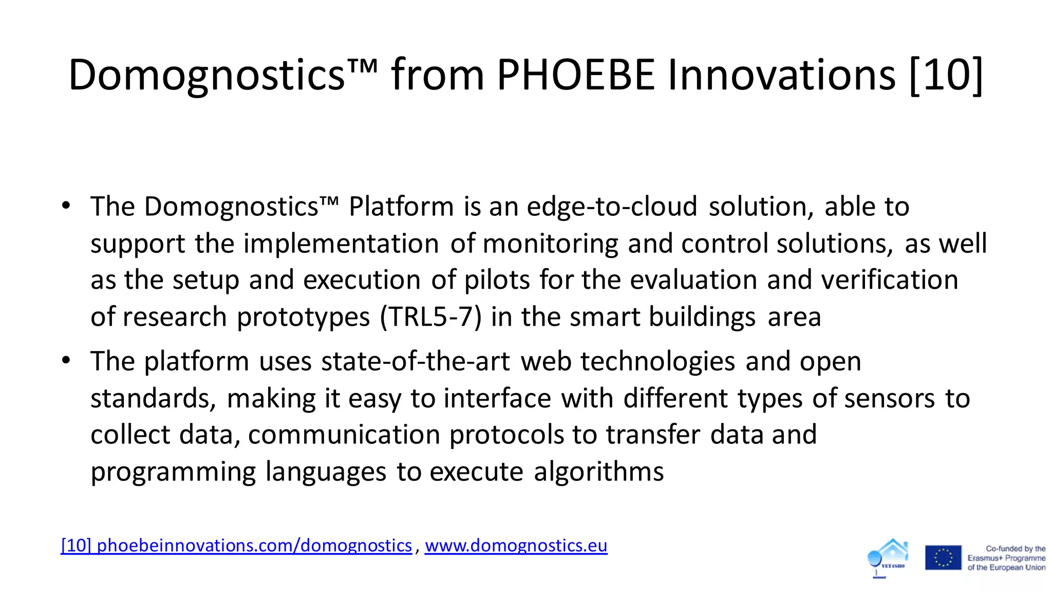 Domognostics™ from PHOEBE Innovations [10]
• The Domognostics™ Platform is an edge-to-cloud solution, able to
support the implementation of monitoring and control solutions, as well
as the setup and execution of pilots for the evaluation and verification
of research prototypes (TRL5-7) in the smart buildings area
• The platform uses state-of-the-art web technologies and open
standards, making it easy to interface with different types of sensors to
collect data, communication protocols to transfer data and
programming languages to execute algorithms
[10] phoebeinnovations.com/domognostics, www.domognostics.eu
 