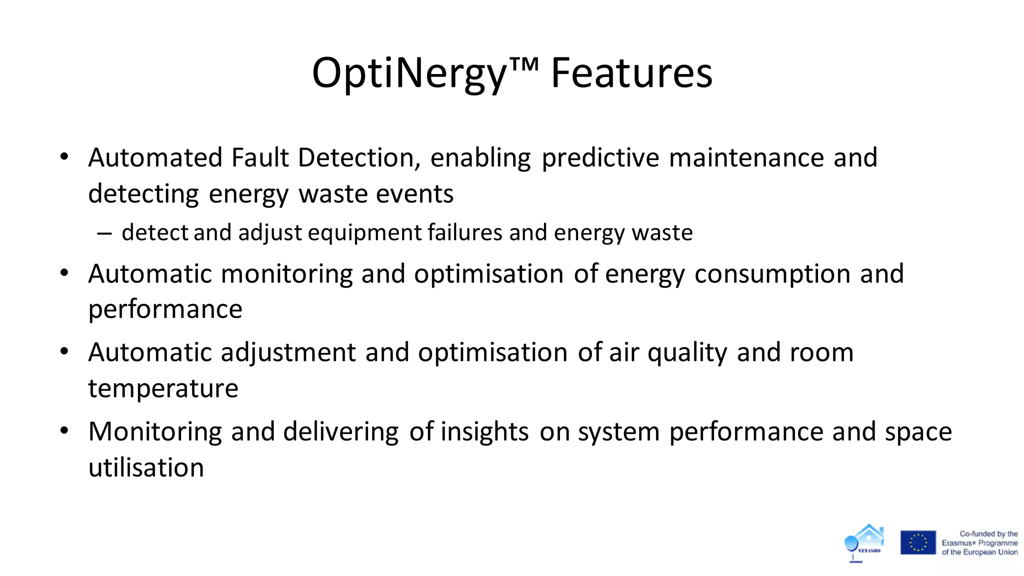 OptiNergy™ Features
• Automated Fault Detection, enabling predictive maintenance and
detecting energy waste events
– detect and adjust equipment failures and energy waste
• Automatic monitoring and optimisation of energy consumption and
performance
• Automatic adjustment and optimisation of air quality and room
temperature
• Monitoring and delivering of insights on system performance and space
utilisation
 