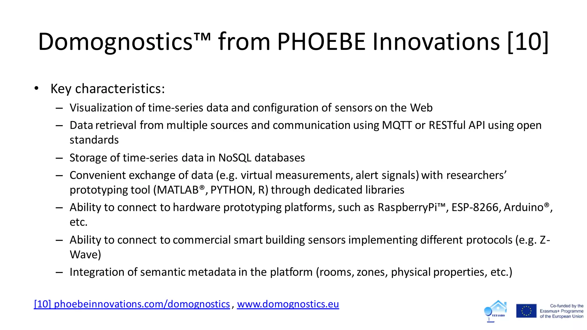 Domognostics™ from PHOEBE Innovations [10]
• Key characteristics:
– Visualization of time-series data and configuration of sensors on the Web
– Dataretrieval from multiple sources and communication using MQTT or RESTful API using open
standards
– Storage of time-series data in NoSQL databases
– Convenient exchange of data (e.g. virtual measurements, alert signals)with researchers’
prototyping tool (MATLAB®, PYTHON, R) through dedicated libraries
– Ability to connect to hardware prototyping platforms, such as RaspberryPi™, ESP-8266, Arduino®,
etc.
– Ability to connect to commercial smart building sensors implementing different protocols (e.g. Z-
Wave)
– Integration of semantic metadatain the platform (rooms, zones, physical properties, etc.)
[10] phoebeinnovations.com/domognostics, www.domognostics.eu
 