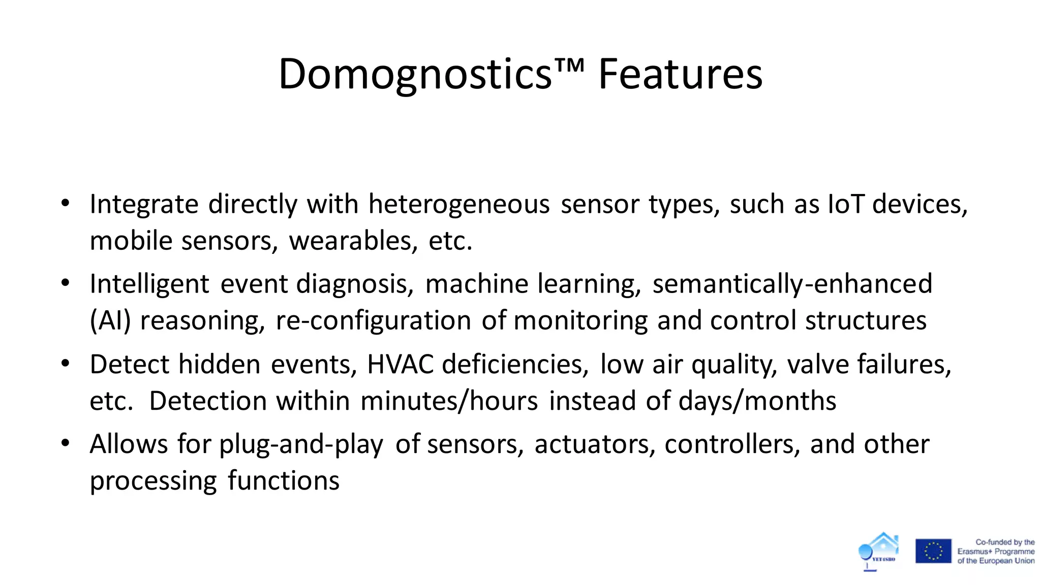 Domognostics™ Features
• Integrate directly with heterogeneous sensor types, such as IoT devices,
mobile sensors, wearables, etc.
• Intelligent event diagnosis, machine learning, semantically-enhanced
(AI) reasoning, re-configuration of monitoring and control structures
• Detect hidden events, HVAC deficiencies, low air quality, valve failures,
etc. Detection within minutes/hours instead of days/months
• Allows for plug-and-play of sensors, actuators, controllers, and other
processing functions
 