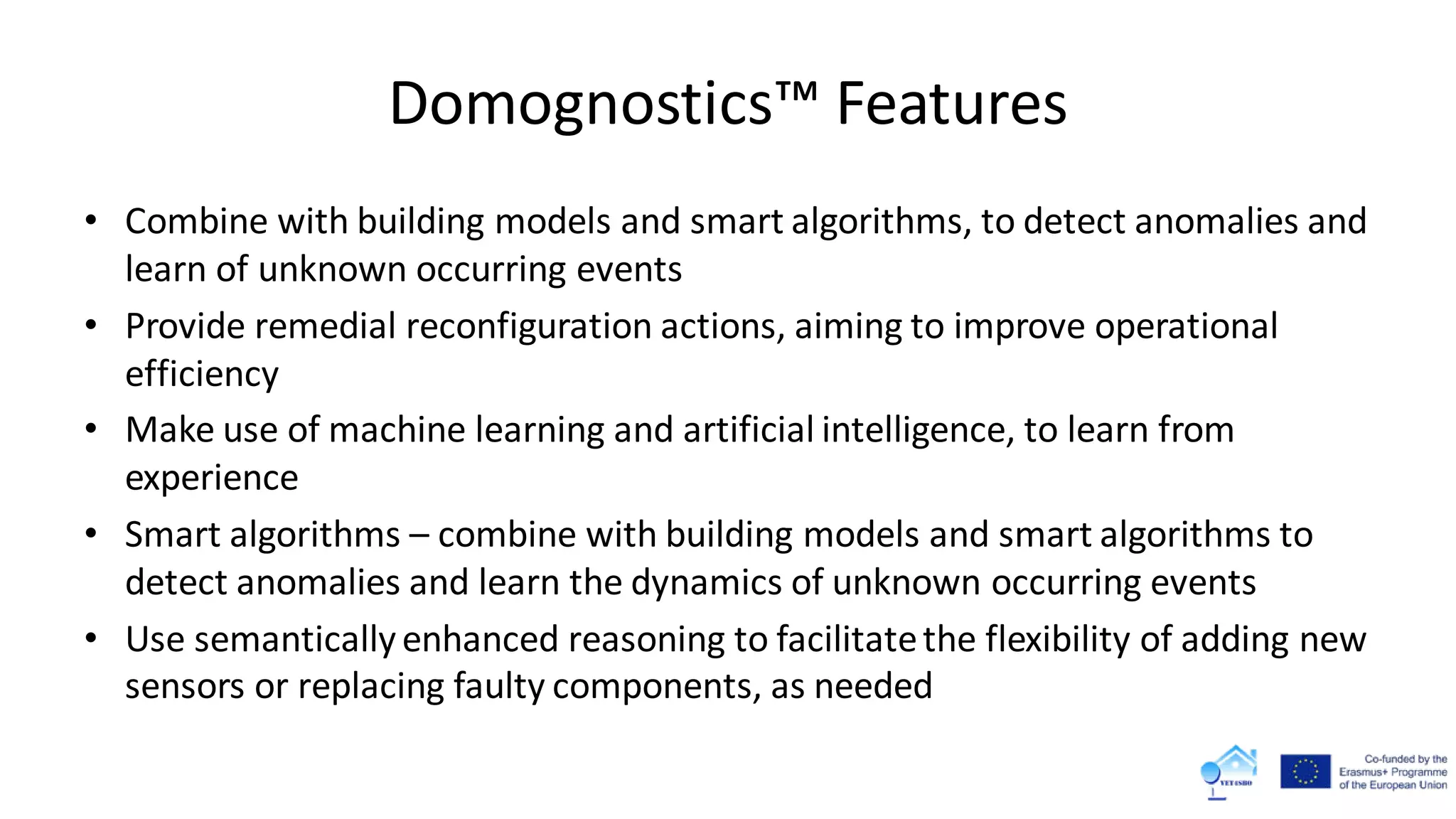 Domognostics™ Features
• Combine with building models and smart algorithms, to detect anomalies and
learn of unknown occurring events
• Provide remedial reconfiguration actions, aiming to improve operational
efficiency
• Make use of machine learning and artificial intelligence, to learn from
experience
• Smart algorithms – combine with building models and smart algorithms to
detect anomalies and learn the dynamics of unknown occurring events
• Use semanticallyenhanced reasoning to facilitatethe flexibility of adding new
sensors or replacing faulty components, as needed
 