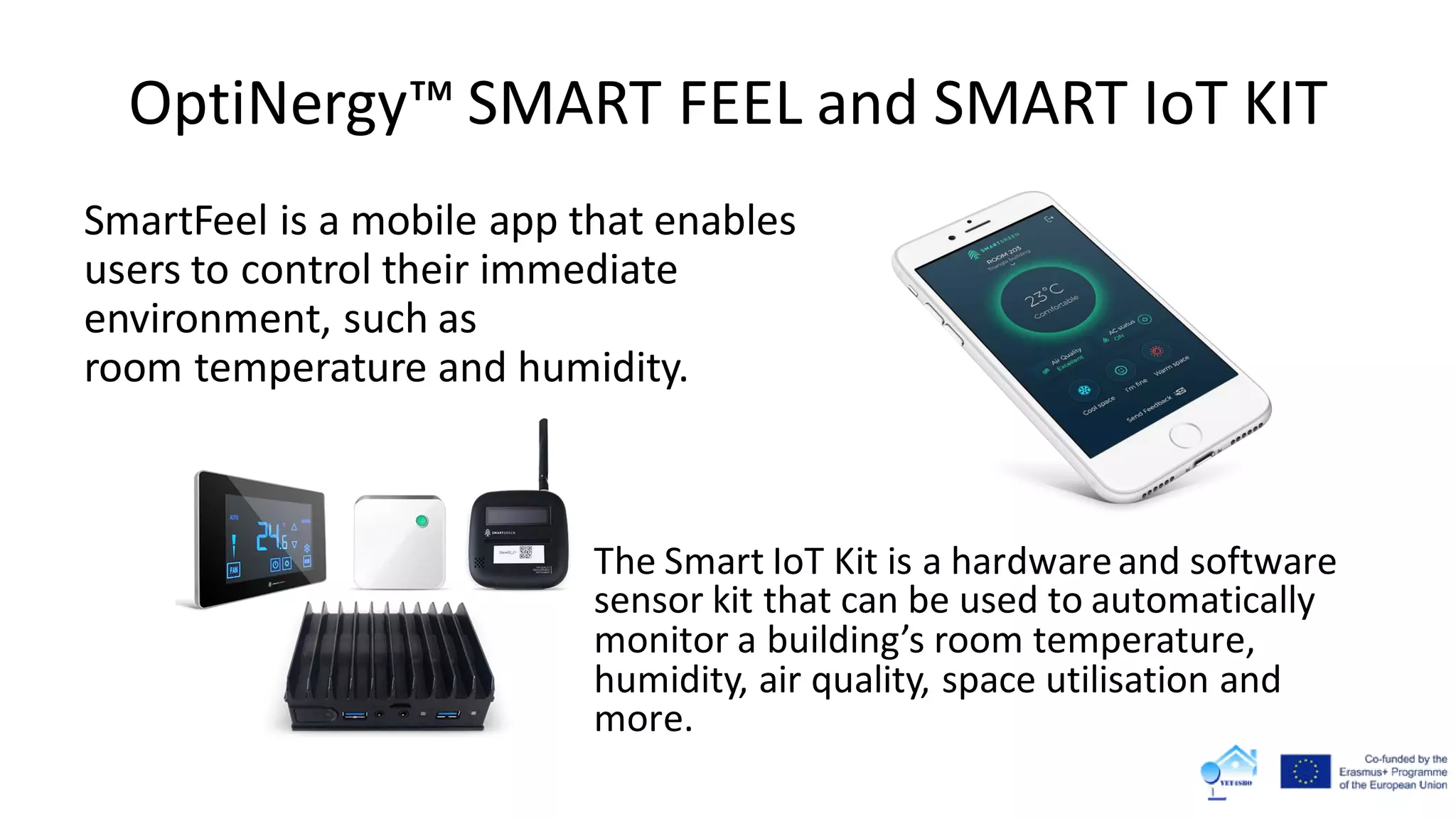 OptiNergy™ SMART FEEL and SMART IoT KIT
SmartFeel is a mobile app that enables
users to control their immediate
environment, such as
room temperature and humidity.
The Smart IoT Kit is a hardwareand software
sensor kit that can be used to automatically
monitor a building’s room temperature,
humidity, air quality, space utilisation and
more.
 