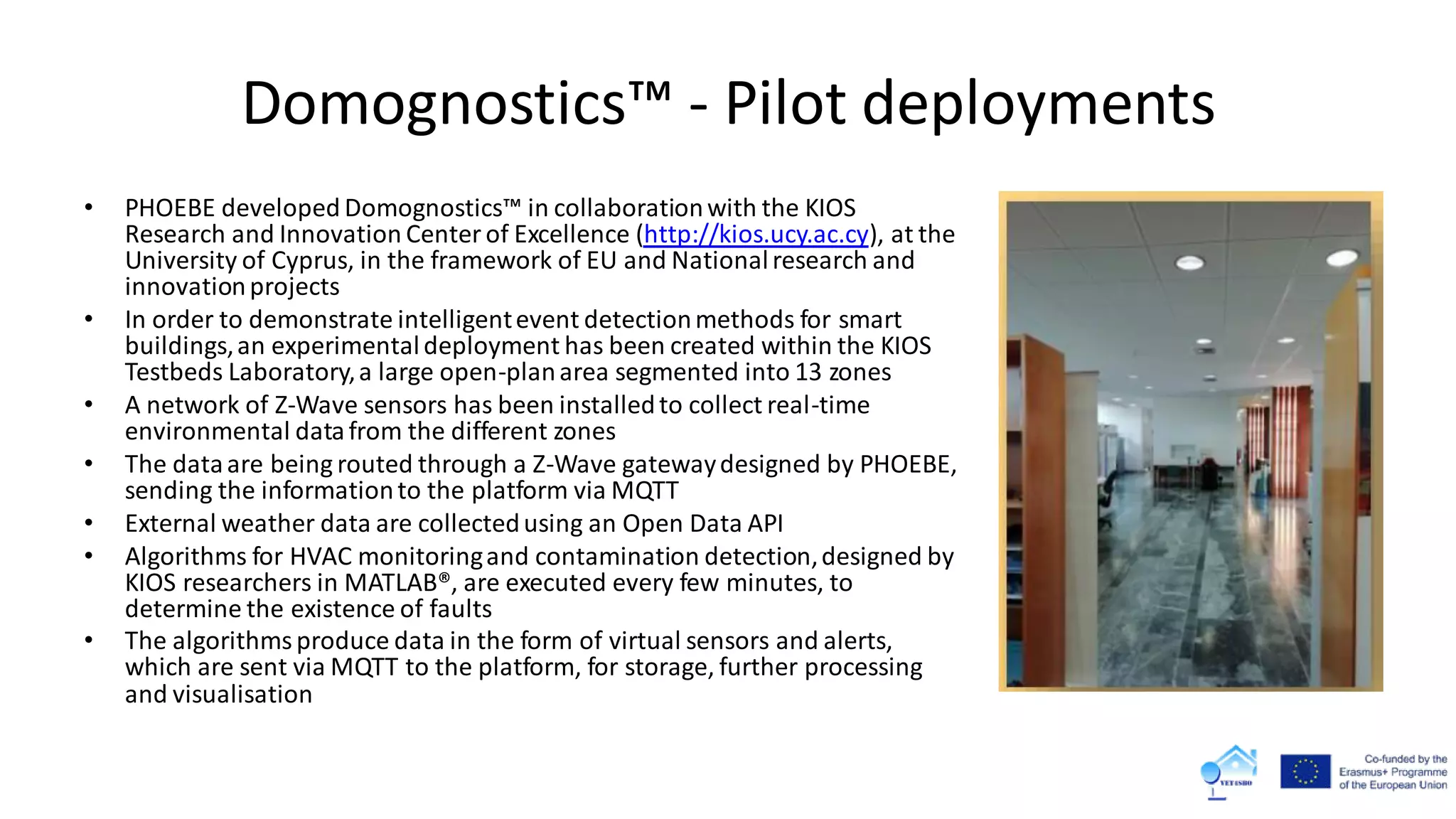 Domognostics™ - Pilot deployments
• PHOEBE developed Domognostics™ in collaborationwith the KIOS
Research and Innovation Center of Excellence (http://kios.ucy.ac.cy), at the
University of Cyprus, in the framework of EU and Nationalresearch and
innovationprojects
• In order to demonstrate intelligentevent detectionmethods for smart
buildings,an experimentaldeployment has been created within the KIOS
Testbeds Laboratory,a large open-planarea segmented into 13 zones
• A network of Z-Wave sensors has been installedto collect real-time
environmental datafrom the different zones
• The dataare being routed through a Z-Wave gatewaydesigned by PHOEBE,
sending the informationto the platform via MQTT
• External weather data are collectedusing an Open Data API
• Algorithms for HVAC monitoringand contamination detection,designed by
KIOS researchers in MATLAB®, are executed every few minutes, to
determine the existence of faults
• The algorithmsproduce data in the form of virtual sensors and alerts,
which are sent via MQTT to the platform, for storage, further processing
and visualisation
 