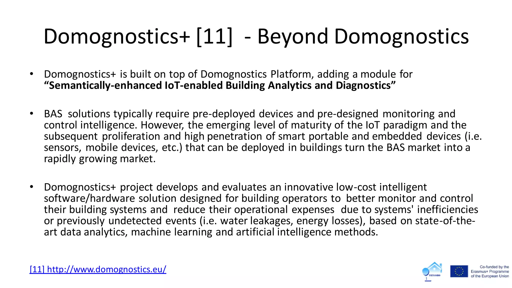 Domognostics+ [11] - Beyond Domognostics
• Domognostics+ is built on top of Domognostics Platform, adding a module for
“Semantically-enhanced IoT-enabled Building Analytics and Diagnostics”
• BAS solutions typically require pre-deployed devices and pre-designed monitoring and
control intelligence. However, the emerging level of maturity of the IoT paradigm and the
subsequent proliferation and high penetration of smart portable and embedded devices (i.e.
sensors, mobile devices, etc.) that can be deployed in buildings turn the BAS market into a
rapidly growing market.
• Domognostics+ project develops and evaluates an innovative low-cost intelligent
software/hardware solution designed for building operators to better monitor and control
their building systems and reduce their operational expenses due to systems' inefficiencies
or previously undetected events (i.e. water leakages, energy losses), based on state-of-the-
art data analytics, machine learning and artificial intelligence methods.
[11] http://www.domognostics.eu/
 