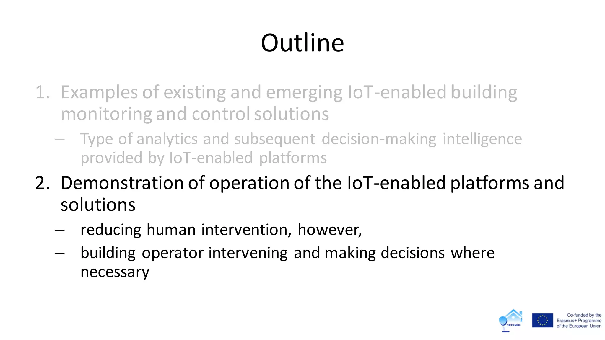 Outline
1. Examples of existing and emerging IoT-enabled building
monitoring and control solutions
– Type of analytics and subsequent decision-making intelligence
provided by IoT-enabled platforms
2. Demonstration of operation of the IoT-enabled platforms and
solutions
– reducing human intervention, however,
– building operator intervening and making decisions where
necessary
 