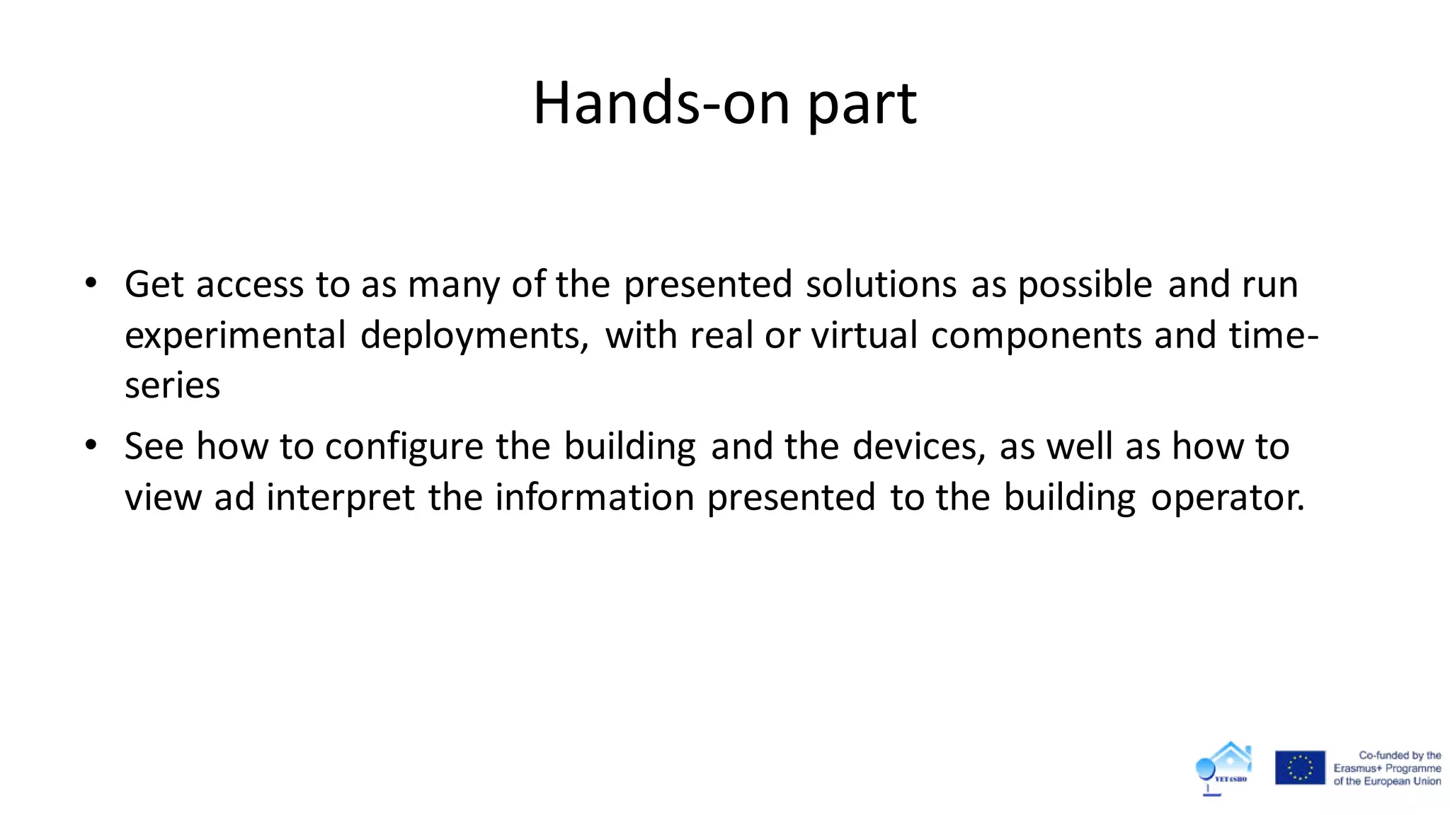 Hands-on part
• Get access to as many of the presented solutions as possible and run
experimental deployments, with real or virtual components and time-
series
• See how to configure the building and the devices, as well as how to
view ad interpret the information presented to the building operator.
 