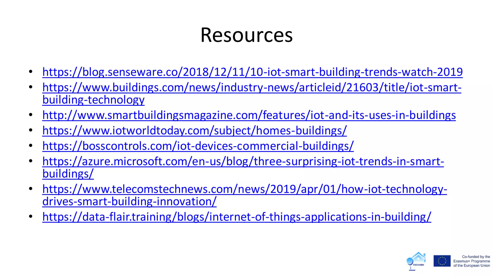 Resources
• https://blog.senseware.co/2018/12/11/10-iot-smart-building-trends-watch-2019
• https://www.buildings.com/news/industry-news/articleid/21603/title/iot-smart-
building-technology
• http://www.smartbuildingsmagazine.com/features/iot-and-its-uses-in-buildings
• https://www.iotworldtoday.com/subject/homes-buildings/
• https://bosscontrols.com/iot-devices-commercial-buildings/
• https://azure.microsoft.com/en-us/blog/three-surprising-iot-trends-in-smart-
buildings/
• https://www.telecomstechnews.com/news/2019/apr/01/how-iot-technology-
drives-smart-building-innovation/
• https://data-flair.training/blogs/internet-of-things-applications-in-building/
 