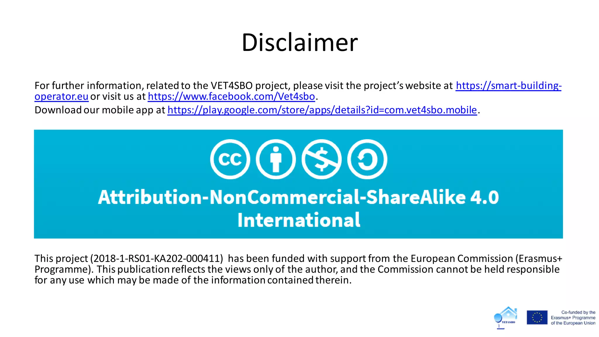Disclaimer
For further information, relatedto the VET4SBO project, please visit the project’swebsite at https://smart-building-
operator.euor visit us at https://www.facebook.com/Vet4sbo.
Downloadour mobile app at https://play.google.com/store/apps/details?id=com.vet4sbo.mobile.
This project (2018-1-RS01-KA202-000411) has been funded with support from the European Commission (Erasmus+
Programme). Thispublicationreflects the views only of the author, and the Commission cannot be held responsible
for any use which may be made of the informationcontainedtherein.
 
