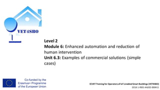 ECVET Training for Operatorsof IoT-enabledSmart Buildings (VET4SBO)
2018-1-RS01-KA202-000411
Level 2
Module 6: Enhanced automation and reduction of
human intervention
Unit 6.3: Examples of commercial solutions (simple
cases)
 