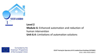 ECVET Training for Operatorsof IoT-enabledSmart Buildings (VET4SBO)
2018-1-RS01-KA202-000411
Level 2
Module 6: Enhanced automation and reduction of
human intervention
Unit 6.4: Limitations of automation solutions
 