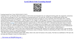 Level 2 Bs111 Unit 2 Learning Journal
Learning Journal Unit 3 Term 2 BUS1101(02.12.2015)
I started my Unit 3 on Thursday 26th of November at 12.00 o'clock noon Jerusalem time, by reading the learning guide, the assignments, instructions
and the reference pdf pages as well. I also submitted my learning journal unit 2 the same day, which I got an excellent grade and the usual
encouraging comments from my professor, I always thank him for his help to persuade my course. On Friday 27th of November 2015, I started
reading the learning guide unit 3 Chapter 8 – pdf file pages192–203, Chapter 9– pdf file pages 214–225, in order to answer the next questions like
discussion forum, written assignment and learning journal as usual. On 28th of November 2015 (Saturday) I started preparing the discussion forum
answer and finished writing around midnight, prepared to submit Sunday on 29th of November 2015. I submitted my discussion forum on Sunday
29th of November 2015. Monday and Tuesday November 2015 I was reading most of the chapters, but I could not finish all time challenged me as
usual. On Tuesday 01.12.2015 I completed writing my assignments of written assignment and Learning journal. Checking once more I submitted all
the answers on Wednesday. I also did my Unit 3 self quiz and Grade quiz on Wednesday... Show more content on Helpwriting.net ...
My country is Ethiopia, and I used to work at the Commercial Bank of Ethiopia (CBE). Based on my experiences during this time, I can say that the
business culture at the CBE is a good representation of the business culture in Ethiopia. Therefore, by describing the culture of the CBE, we can learn
about the business culture more broadly in Ethiopia.
. The CBE is located in the Ethiopian capital Addis Ababa, which is the center for business in the country. The bank was established in 1963 and is the
first bank after Ethiopia's victory over fascist Italy in
... Get more on HelpWriting.net ...
 