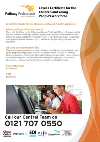 Level 2 Certiﬁcate for the Children and Young People’s Workforce
What are the qualiﬁcations about?
The Level 2 Certiﬁcate for the Children and Young People’s Workforce is designed to help
Learners build the knowledge and skills needed when working under supervision with
children and young people from birth to 19 years of age. It covers a diverse range of job
roles and occupational areas working in children’s settings including early years and
social care.
Who are the qualiﬁcations for?
They are for anyone who wants to work, or has just started to work in the children and
young people’s workforce as an Assistant Pre-school Worker, Assistant in Children’s
Centre, Assistant in a Children’s Residential Care Home, Assistant in Day Nursery, Nursery
School or Nursery Class. You will need to be working, volunteering or on practical
placement as you need to show competence in both knowledge and skills.
Course Duration
6-12 months
Cost
£1,000+ VAT
Level 2 Certiﬁcate for the
Children and Young
People’s Workforce
 