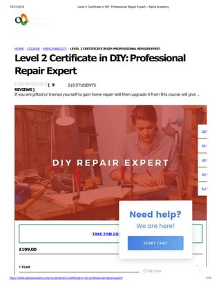 10/31/2018 Level 2 Certificate in DIY: Professional Repair Expert – Alpha Academy
HOME / COURSE / EMPLOYABILITY / LEVEL 2 CERTIFICATE INDIY:PROFESSIONAL REPAIREXPERT
Level 2 Certificate in DIY:Professional
Repair Expert
518 STUDENTS
If you are gifted or trained yourself to gain home repair skill then upgrade it from this course will give …
( 9
REVIEWS)
£199.00
1 YEAR
TAKE THIS COURSE
GBP
AED
USD
SAR
EUR
Chatnow
https://www.alphaacademy.org/course/level-2-certificate-in-diy-professional-repair-expert/ 1/11
 