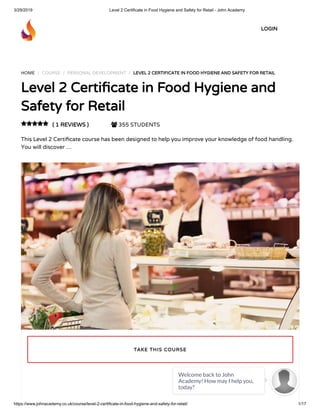3/29/2019 Level 2 Certificate in Food Hygiene and Safety for Retail - John Academy
https://www.johnacademy.co.uk/course/level-2-certificate-in-food-hygiene-and-safety-for-retail/ 1/17
HOME / COURSE / PERSONAL DEVELOPMENT / LEVEL 2 CERTIFICATE IN FOOD HYGIENE AND SAFETY FOR RETAIL
Level 2 Certi cate in Food Hygiene and
Safety for Retail
( 1 REVIEWS )  355 STUDENTS
This Level 2 Certi cate course has been designed to help you improve your knowledge of food handling.
You will discover …

TAKE THIS COURSE
LOGIN
Welcome back to John
Academy! How may I help you,
today?

 