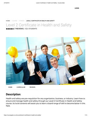 2/15/2019 Level 2 Certificate in Health and Safety - Course Gate
https://coursegate.co.uk/course/level-2-certificate-in-health-and-safety/ 1/13
( 7 REVIEWS )( 7 REVIEWS )
HOME / COURSE / FITNESS / LEVEL 2 CERTIFICATE IN HEALTH AND SAFETYLEVEL 2 CERTIFICATE IN HEALTH AND SAFETY
Level 2 Certi cate in Health and Safety
521 STUDENTS
Description:
Health and safety are pre-requisition for any organization, business, or industry. Learn how to
ensure and manage health and safety through our Level 2 Certi cate in Health and Safety
course. Its lucid contents will assist you to learn a board range of skill to become better in this
eld.
HOMEHOME CURRICULUMCURRICULUM REVIEWSREVIEWS
LOGIN
 