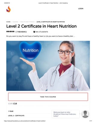 3/29/2019 Level 2 Certificate in Heart Nutrition - John Academy
https://www.johnacademy.co.uk/course/level-2-certificate-in-heart-nutrition/ 1/17
HOME / COURSE / HEALTH AND FITNESS / LEVEL 2 CERTIFICATE IN HEART NUTRITION
Level 2 Certi cate in Heart Nutrition
( 7 REVIEWS )  441 STUDENTS
Do you want to stay t and have a healthy heart or do you want to have a healthy diet …

£18£189
1 YEAR
LEVEL 2 - CERTIFICATE
TAKE THIS COURSE
LOGIN
Welcome back to John
Academy! How may I help you,
today?

 