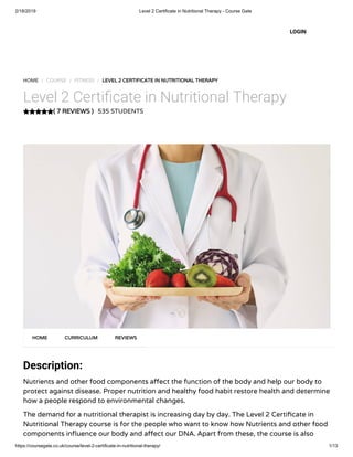 2/18/2019 Level 2 Certificate in Nutritional Therapy - Course Gate
https://coursegate.co.uk/course/level-2-certificate-in-nutritional-therapy/ 1/13
( 7 REVIEWS )( 7 REVIEWS )
HOME / COURSE / FITNESS / LEVEL 2 CERTIFICATE IN NUTRITIONAL THERAPYLEVEL 2 CERTIFICATE IN NUTRITIONAL THERAPY
Level 2 Certi cate in Nutritional Therapy
535 STUDENTS
Description:
Nutrients and other food components a ect the function of the body and help our body to
protect against disease. Proper nutrition and healthy food habit restore health and determine
how a people respond to environmental changes.
The demand for a nutritional therapist is increasing day by day. The Level 2 Certi cate in
Nutritional Therapy course is for the people who want to know how Nutrients and other food
components in uence our body and a ect our DNA. Apart from these, the course is also
HOMEHOME CURRICULUMCURRICULUM REVIEWSREVIEWS
LOGIN
 