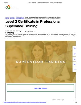 11/8/2018 Level 2 Certificate in Professional Supervisor Training – Alpha Academy
HOME / COURSE / MANAGEMENT / LEVEL 2 CERTIFICATE INPROFESSIONAL SUPERVISOR TRAINING
Level 2 Certificate inProfessional
SupervisorTraining
418 STUDENTS
Supervising and Counseling are two dißerent yet related areas. Both of the areas undergo various changes
because of the demand …
(
7 REVIEWS)
TAKE THIS COURSE
GBP
AED
USD
SAR
EUR
Leave amessage
1/12https://www.alphaacademy.org/course/level-2-certificate-in-professional-supervisor-training/
 